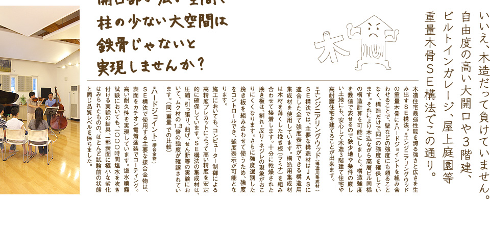 重量木骨 いいえ、木造だって負けていません。自由度の高い大開口や3階建、ビルトインガレージ、屋上庭園等重量木骨SE構法でこの通り。
木造住宅最強性能を誇る強さと広さを生み出すSE構法。※エンジニアリングウッド の重量木骨に※ハードジョイントを組み合わせることで、壁などの強度にも頼ることなく、構造だけで同一の強度を確保しています。それにより木造ながら高層ビル同様の構造計算を可能にしました。構造強度を数値で表せるので狭少地や条件の厳しい土地にも、安心して木造3階建て住宅や高耐震住宅を建てることが出来ます。
※エンジニアリングウッド(構造用集成材 )
SE構法では、主要な構造材はJASに適合した全て強度表示ができる構造用集成材を使用しています。構造用集成材は木材を薄くした挽き板(ラミナ)を組み合わせて接着します。十分に乾燥された挽き板は、割れ・反り・ネジレの現象がおこりにくくなります。さらに強度選別した挽き板を組み合わせて使うため、強度をコントロールでき、強度表示が可能となります。
施工においても、コンピューター制御による高精度プレカットによって高い精度を安定的に確保しています。SE構法の集成材は、圧縮、引っ張り、曲げ、せん断等の実験において、ムク材の1.3倍の強度が確認されています。(同一重量 での比較)
※ハードジョイント( 接合金物 )
SE構法で使用する主要な接合金物は、表面をカチオン電着塗装でコーティング。高い耐久性を実現しています。塩水噴霧試験においても、一〇〇〇時間塩水を吹き付ける実験の結果、一部表面に極小な劣化はみられたものの、ほとんど試験前の状態と同じ品質レベルを保ちました。