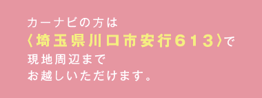 カーナビの方は<埼玉県川口市安行6135-16>で現地周辺までお越しいただけます。