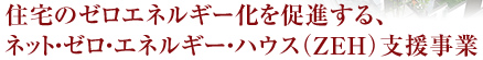 住宅のゼロエネルギー化を促進する、 ネット・ゼロ・エネルギー・ハウス（ZEH)支援事業