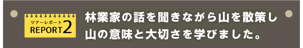 ツアーレポート2 林業家の話を聞きながら山を散策し 山の意味と大切さを学びました。