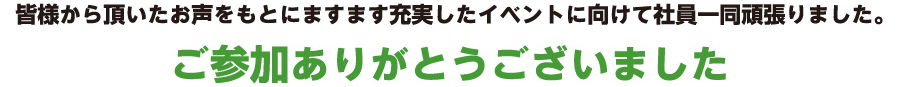 皆様から頂いたお声をもとにますます充実したイベントに向けて社員一同頑張りました。ご参加ありがとうございました