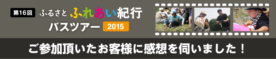 第16回 ふるさとふれあい紀行バスツアー2015 ご参加頂いたお客様に感想を伺いました！