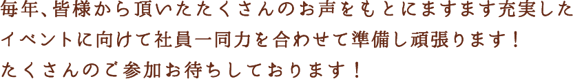 毎年、皆様から頂いたたくさんのお声をもとにますます充実したイベントに向けて社員一同力を合わせて準備し頑張ります！たくさんのご参加お待ちしております！