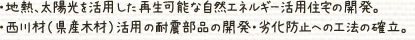地熱、太陽光を活用した再生可能な自然エネルギー活用住宅の開発。西川材（県産木材）活用の耐震部品の開発・劣化防止への工法の確立。