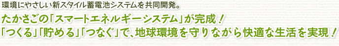 環境にやさしい新スタイル蓄電池システムを共同開発。たかさごの「スマートエネルギーシステム」が完成！「つくる」「貯める」「つなぐ」で、地球環境を守りながら快適な生活を実現！
