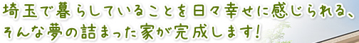 埼玉で暮らしていることを日々幸せに感じられる、そんな夢の詰まった家が完成します！