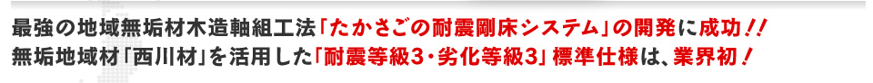 最強の地域無垢材木造軸組工法「たかさごの耐震剛床システム」の開発に成功！！無垢地域材「西川材」を活用した「耐震等級3・劣化等級3」標準仕様は、業界初！