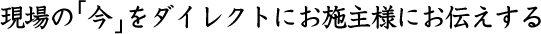 現場の 今 をダイレクトにお施主様にお伝えする