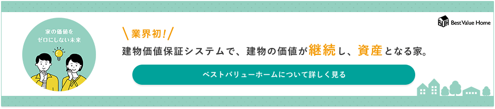 業界初！建物価値保証システムで、建物の価値が継続し、資産となる家。ベストバリューホームについて詳しく見る