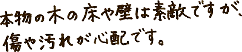 本物の木の床や壁は素敵ですが、傷や汚れが心配です。