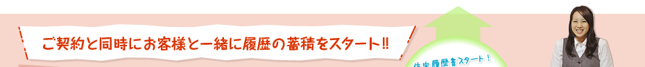 ご契約と同時にお客様と一緒に履歴の蓄積をスタート!!