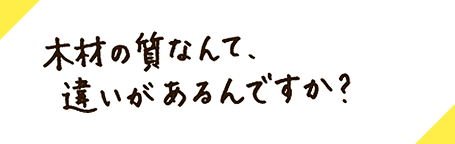 木材の質なんて、違いがあるんですか？
