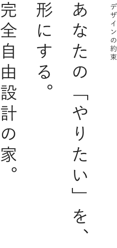 デザインの約束あなたの「やりたい」を、形にする。完全自由設計の家。