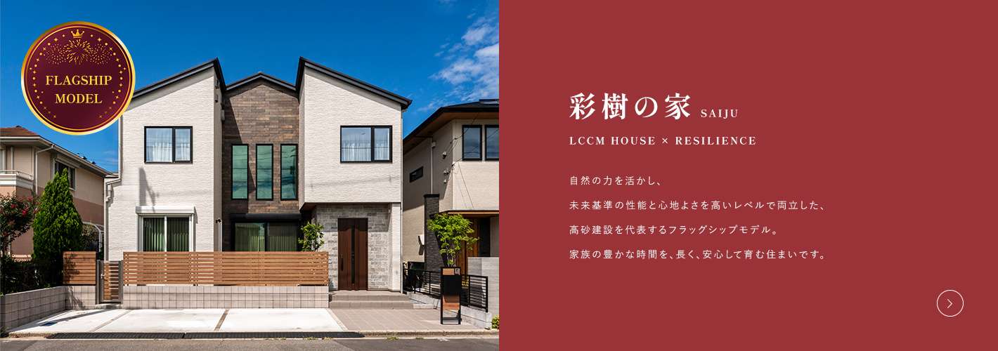 彩樹の家 LCCM HOUSE × RESILIENCE 自然の力を活かし、未来基準の性能と心地よさを高いレベルで両立した、高砂建設を代表するフラッグシップモデル。家族の豊かな時間を、長く、安心して育む住まいです。