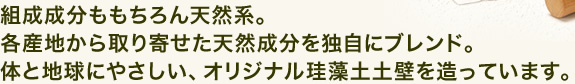 組織成分ももちろん天然系。各産地から取り寄せた天然成分を独自にブレンド。からだと地球にやさしい、オリジナル珪藻土土壁を造っています。