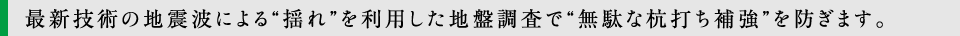 最新技術の地震波による“揺れ”を利用した地盤調査で“無駄な杭打ち補強”を防ぎます。