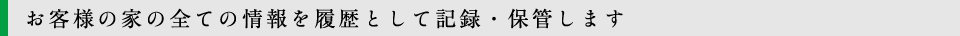 お客様の家の全ての情報を履歴として記録・保管します