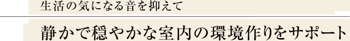 生活の気になる音を抑えて 静かで穏やかな室内の環境作りをサポート