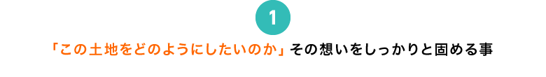 「この土地をどのようにしたいのか」その想いをしっかりと固める事