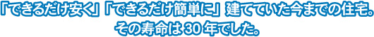 「できるだけ安く」「出来るだけ簡単に」建てていた今までの住宅。その寿命は30年でした。