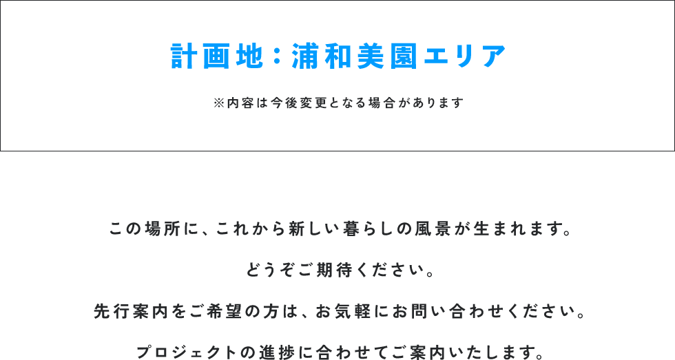 計画地：浦和美園エリア ※内容は今後変更となる場合があります この場所に、これから新しい暮らしの風景が生まれます。どうぞご期待ください。先行案内をご希望の方は、お気軽にお問い合わせください。プロジェクトの進捗に合わせてご案内いたします。