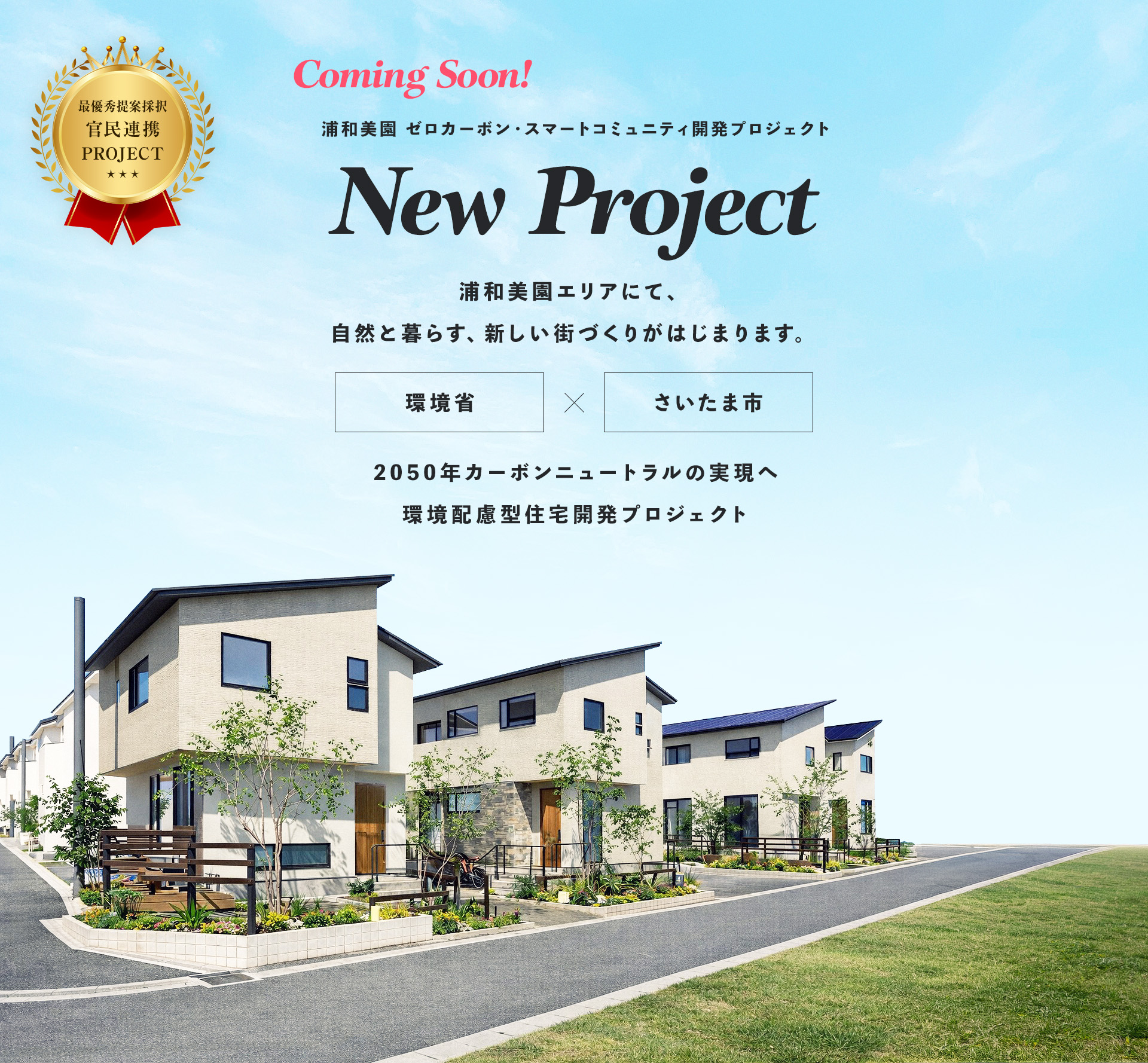 Coming Soon! 浦和美園 ゼロカーボン・スマートコミュニティ開発プロジェクト New Project 浦和美園エリアにて、 自然と暮らす、新しい街づくりがはじまります。 環境省×さいたま市 2050年カーボンニュートラルの実現へ環境配慮型住宅開発プロジェクト