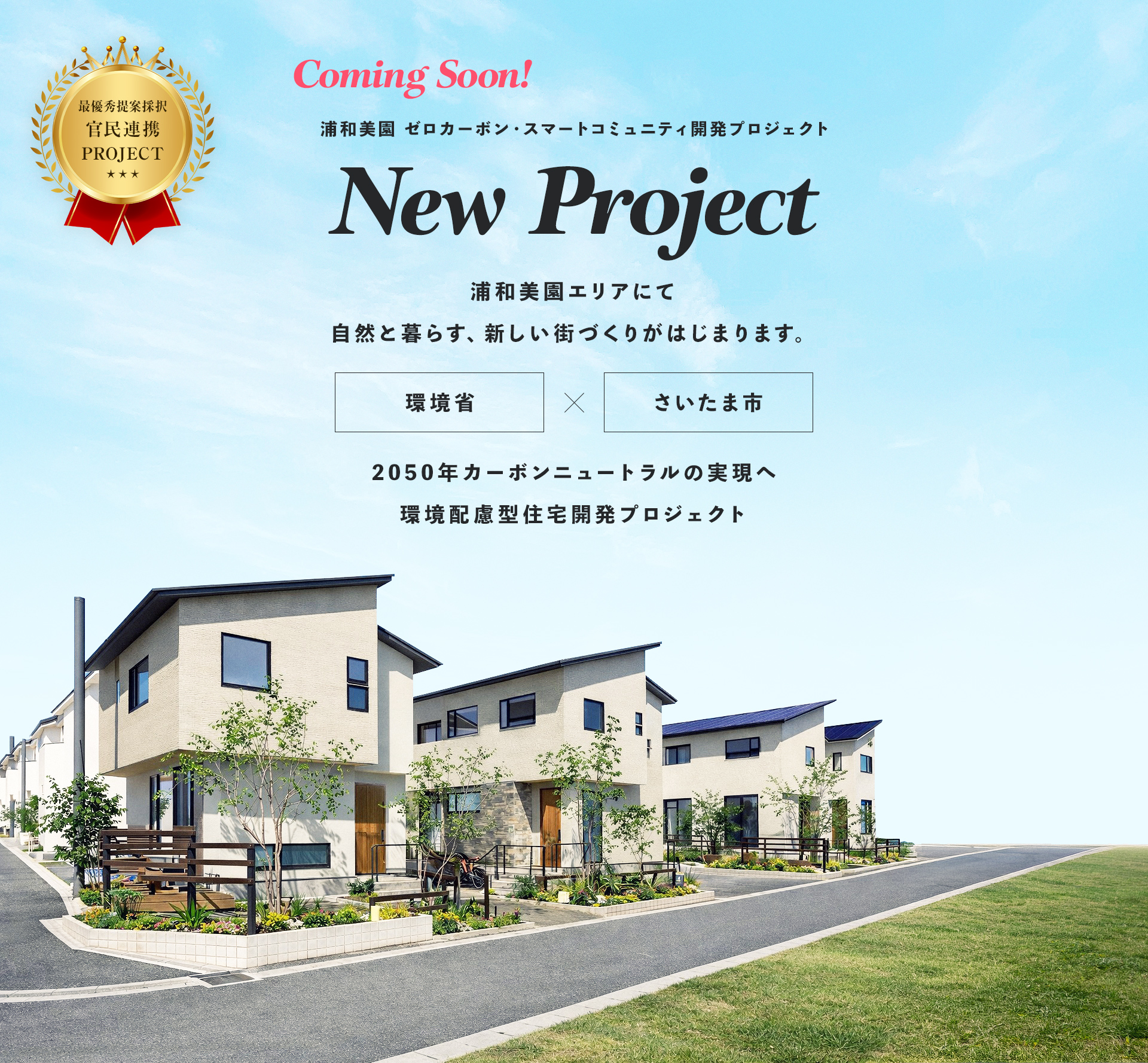Coming Soon! 浦和美園 ゼロカーボン・スマートコミュニティ開発プロジェクト New Project 浦和美園エリアにて自然と暮らす、新しい街づくりがはじまります。 環境省×さいたま市 2050年カーボンニュートラルの実現へ環境配慮型住宅開発プロジェクト