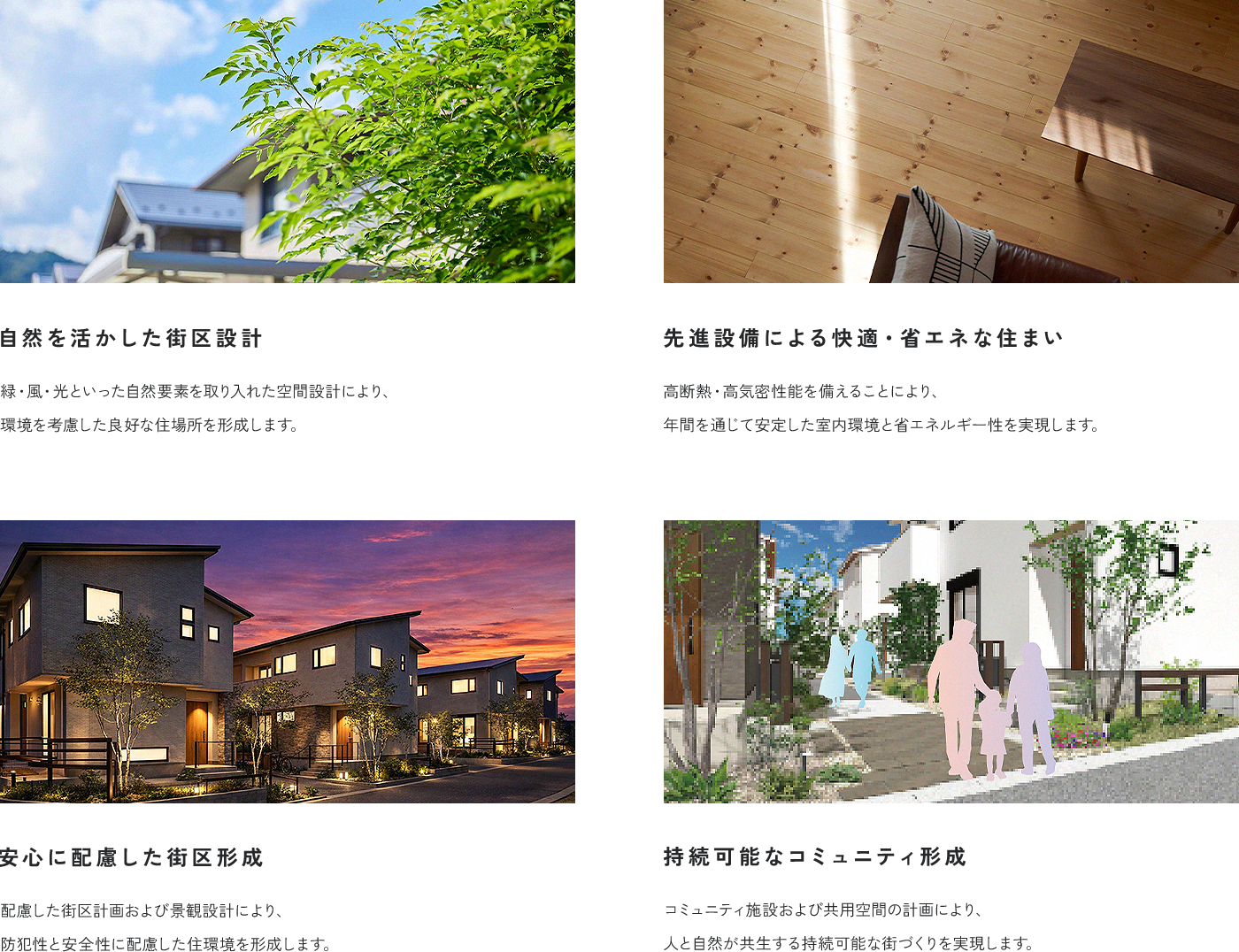 自然を活かした街区設計 緑・風・光といった自然要素を取り入れた空間設計により、環境を考慮した良好な住場所を形成します。 先進設備による快適・省エネな住まい 高断熱・高気密性能を備えることにより、年間を通じて安定した室内環境と省エネルギー性を実現します。 安心に配慮した街区形成 配慮した街区計画および景観設計により、防犯性と安全性に配慮した住環境を形成します。 持続可能なコミュニティ形成 コミュニティ施設および共用空間の計画により、人と自然が共生する持続可能な街づくりを実現します。