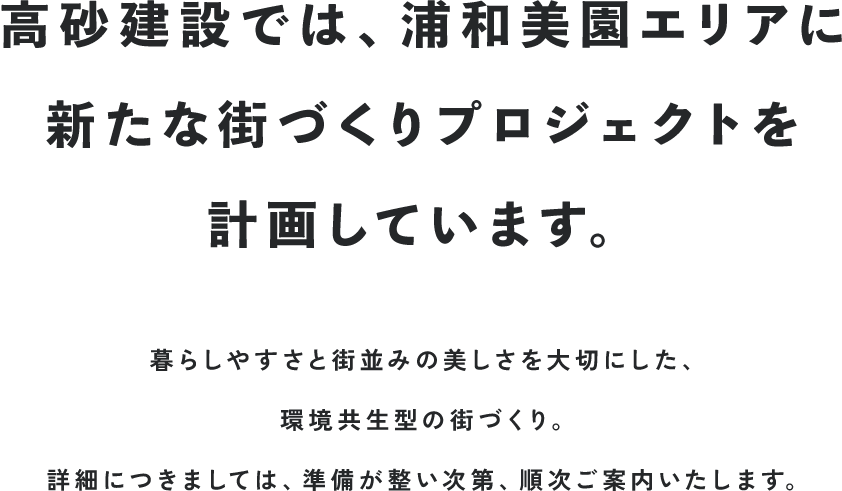 高砂建設では、浦和美園エリアに新たな街づくりプロジェクトを計画しています。 暮らしやすさと街並みの美しさを大切にした、環境共生型の街づくり。 詳細につきましては、準備が整い次第、順次ご案内いたします。