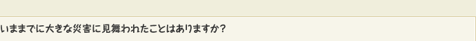 いままでに大きな災害に見舞われたことはありますか？