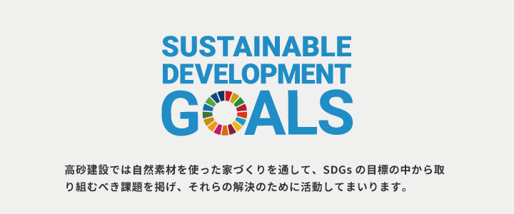 SUSTAINABLE DEVELOPMENT GOALS 高砂建設では自然素材を使った家づくりを通して、SDGsの目標の中から取り組むべき課題を掲げ、それらの解決のために活動してまいります。